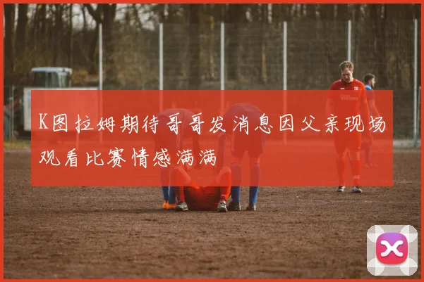 K图拉姆期待哥哥发消息因父亲现场观看比赛情感满满