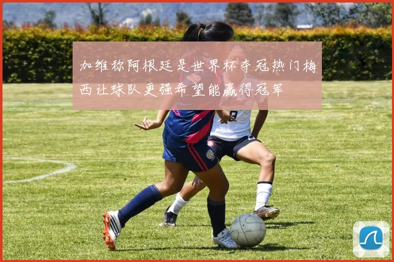 加维称阿根廷是世界杯夺冠热门梅西让球队更强希望能赢得冠军