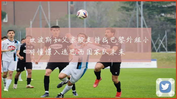 坎波斯如父亲般支持我巴黎外租小将憧憬入选巴西国家队未来