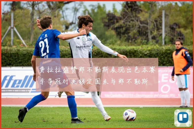 费拉拉盛赞那不勒斯表现出色本赛季争冠对决锁定国米与那不勒斯
