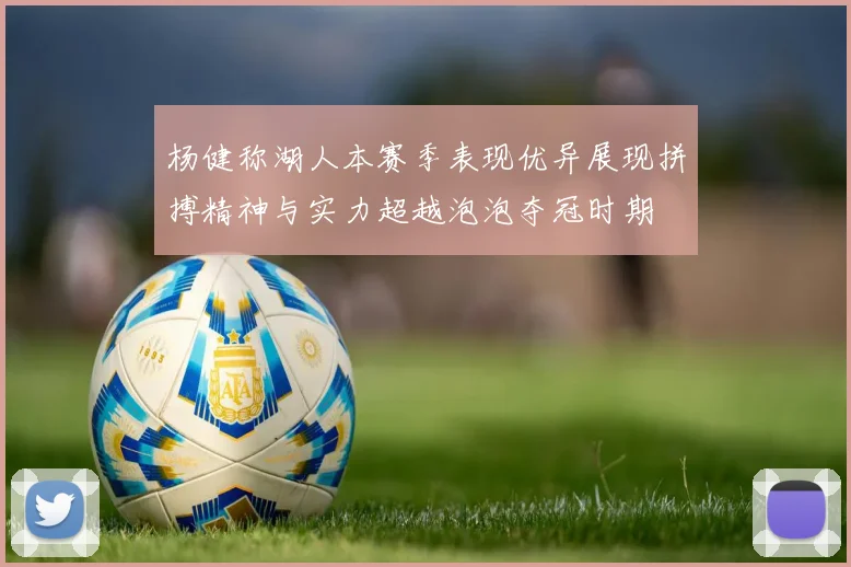 杨健称湖人本赛季表现优异展现拼搏精神与实力超越泡泡夺冠时期