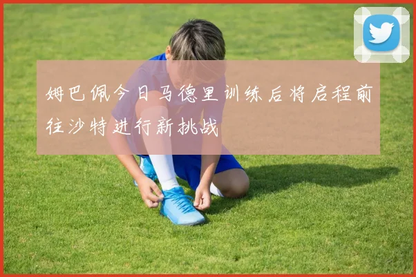 姆巴佩今日马德里训练后将启程前往沙特进行新挑战