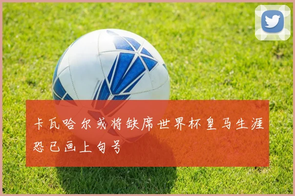 卡瓦哈尔或将缺席世界杯皇马生涯恐已画上句号