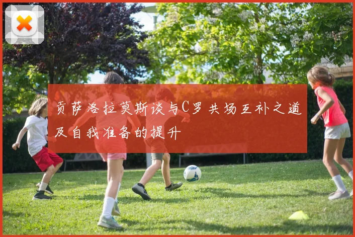 贡萨洛拉莫斯谈与C罗共场互补之道及自我准备的提升