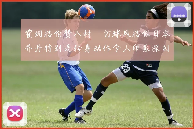 霍姆格伦赞八村塁打球风格似日本乔丹特别是转身动作令人印象深刻