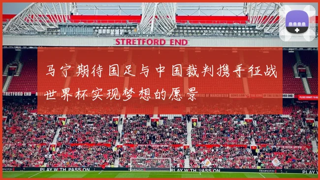 马宁期待国足与中国裁判携手征战世界杯实现梦想的愿景