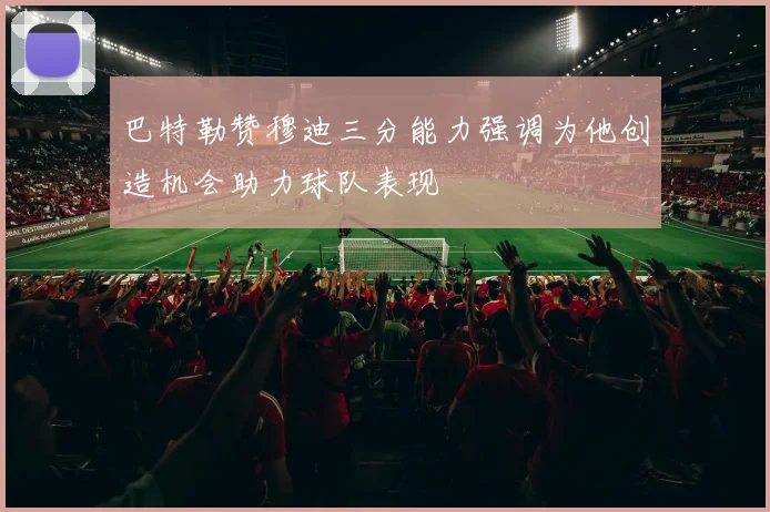 巴特勒赞穆迪三分能力强调为他创造机会助力球队表现