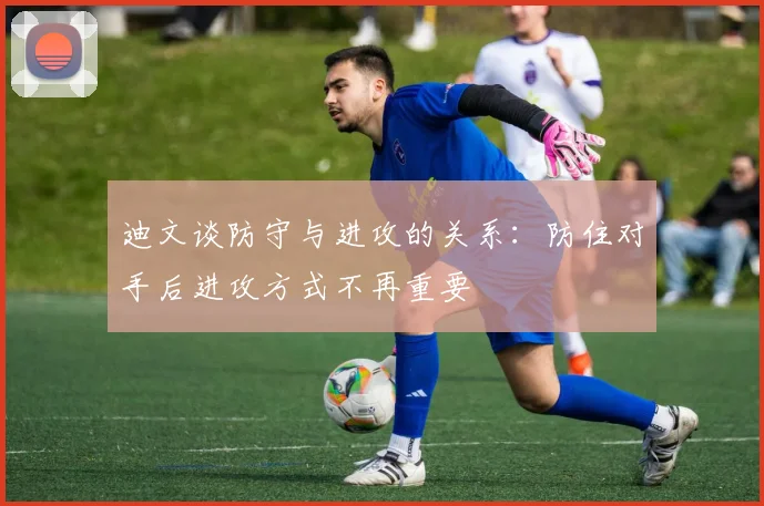 迪文谈防守与进攻的关系：防住对手后进攻方式不再重要