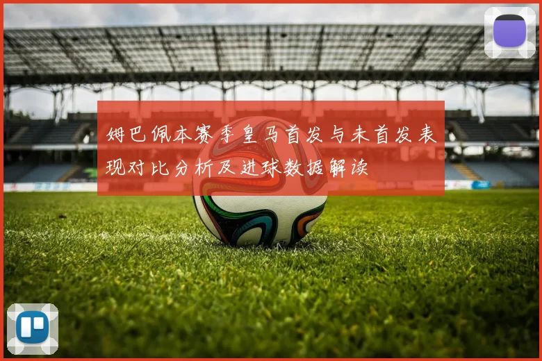 姆巴佩本赛季皇马首发与未首发表现对比分析及进球数据解读