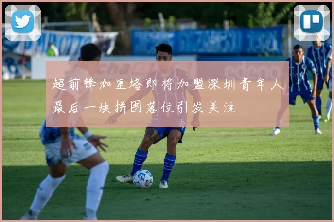 超前锋加里塔即将加盟深圳青年人最后一块拼图落位引发关注
