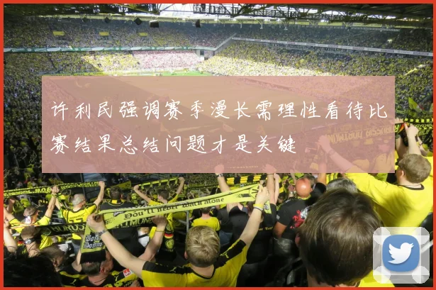 许利民强调赛季漫长需理性看待比赛结果总结问题才是关键