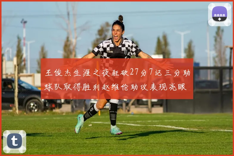 王俊杰生涯之夜狂砍27分7记三分助球队取得胜利赵维伦助攻表现亮眼