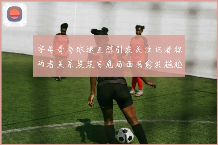 字母哥与球迷互怼引发关注记者称两者关系岌岌可危局面或愈发尴尬