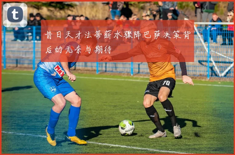 昔日天才法蒂薪水骤降巴萨决策背后的无奈与期待