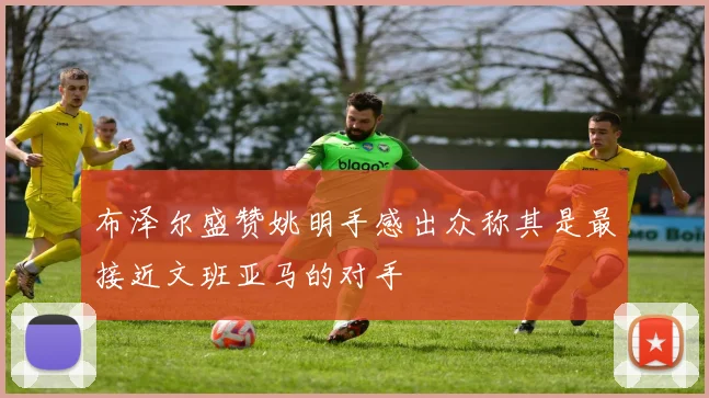 布泽尔盛赞姚明手感出众称其是最接近文班亚马的对手