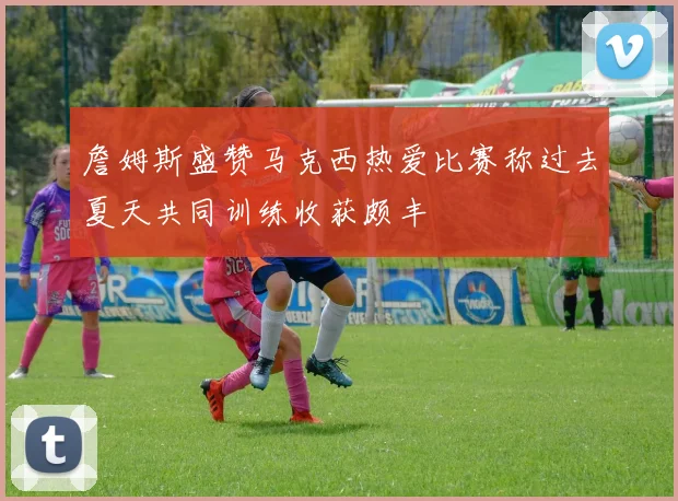 詹姆斯盛赞马克西热爱比赛称过去夏天共同训练收获颇丰