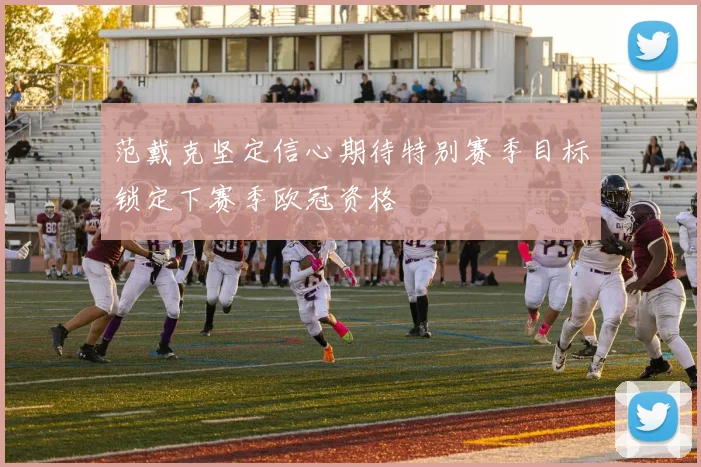 范戴克坚定信心期待特别赛季目标锁定下赛季欧冠资格