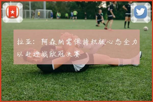 拉亚：阿森纳需保持积极心态全力以赴迎战欧冠决赛