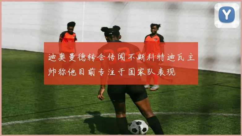迪奥曼德转会传闻不断科特迪瓦主帅称他目前专注于国家队表现