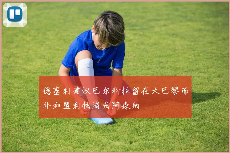 德塞利建议巴尔科拉留在大巴黎而非加盟利物浦或阿森纳