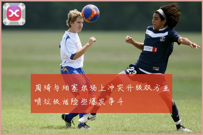 周琦与珀塞尔场上冲突升级双方互喷垃圾话险些爆发争斗
