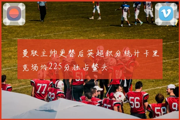 曼联主帅更替后英超积分统计卡里克场均225分独占鳌头
