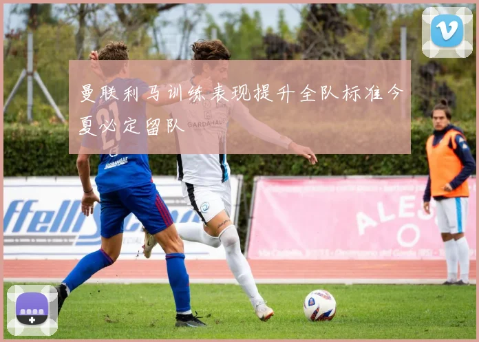 曼联利马训练表现提升全队标准今夏必定留队