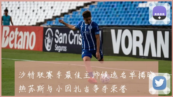 沙特联赛季最佳主帅候选名单揭晓热苏斯与小因扎吉争夺荣誉