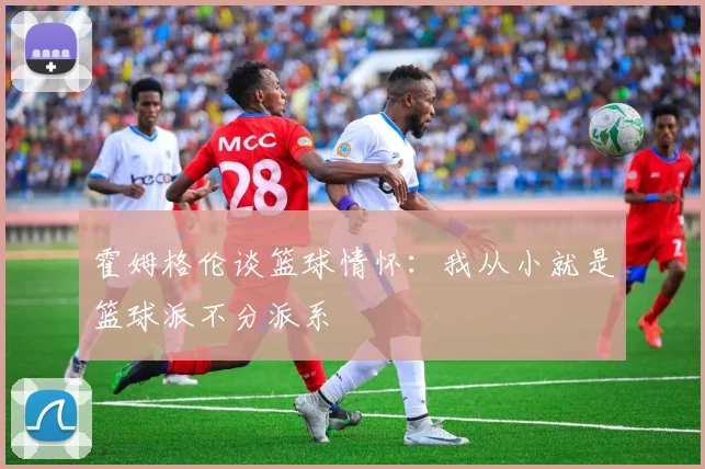 霍姆格伦谈篮球情怀：我从小就是篮球派不分派系