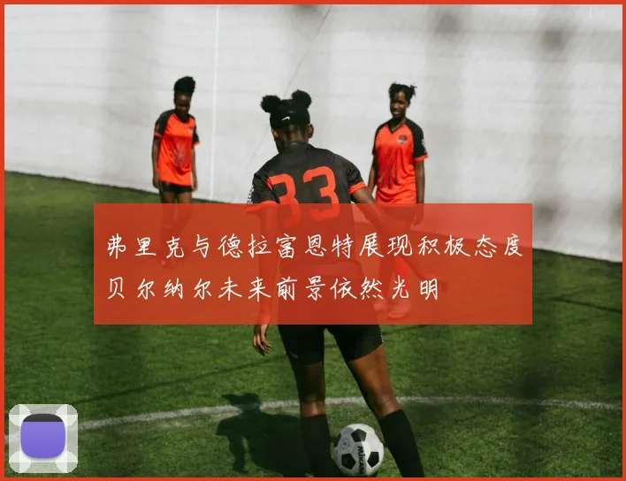 弗里克与德拉富恩特展现积极态度贝尔纳尔未来前景依然光明