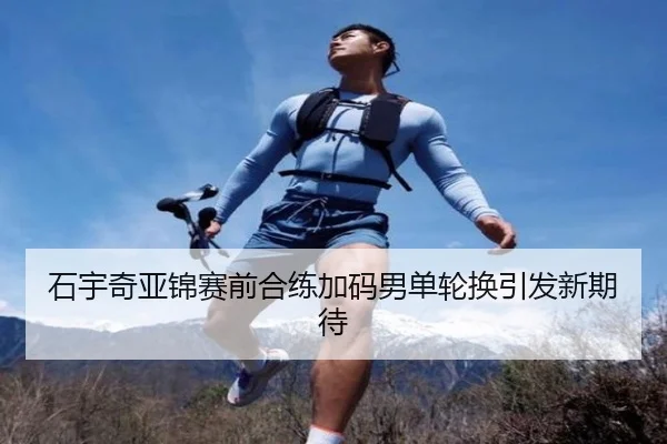 石宇奇亚锦赛前合练加码男单轮换引发新期待